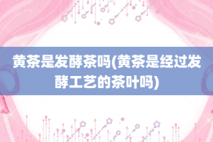 黄茶是发酵茶吗(黄茶是经过发酵工艺的茶叶吗)