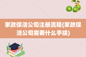 家政保洁公司注册流程(家政保洁公司需要什么手续)