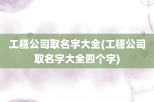 工程公司取名字大全(工程公司取名字大全四个字)