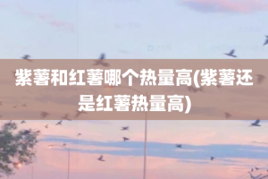 紫薯和红薯哪个热量高(紫薯还是红薯热量高)