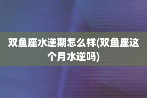 双鱼座水逆期怎么样(双鱼座这个月水逆吗)