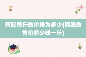 阿胶每斤的价格为多少(阿胶的售价多少钱一斤)