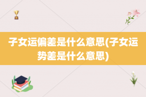 子女运偏差是什么意思(子女运势差是什么意思)