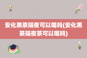 安化黑茶隔夜可以喝吗(安化黑茶隔夜茶可以喝吗)