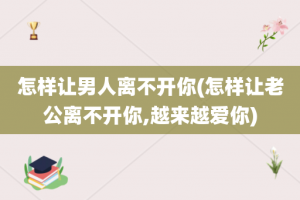 怎样让男人离不开你(怎样让老公离不开你,越来越爱你)