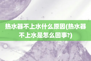 热水器不上水什么原因(热水器不上水是怎么回事?)