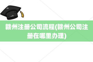 赣州注册公司流程(赣州公司注册在哪里办理)