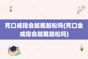 死口戒指会越戴越松吗(死口金戒指会越戴越松吗)