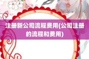 注册新公司流程费用(公司注册的流程和费用)