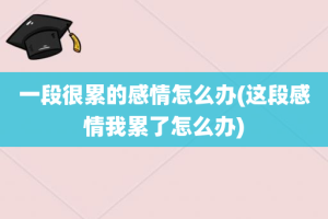 一段很累的感情怎么办(这段感情我累了怎么办)