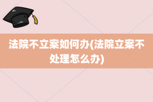 法院不立案如何办(法院立案不处理怎么办)