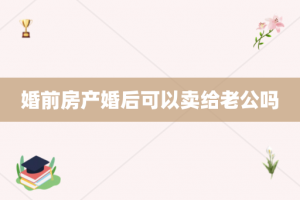 婚前房产婚后可以卖给老公吗