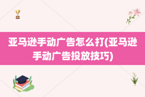 亚马逊手动广告怎么打(亚马逊手动广告投放技巧)