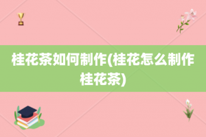 桂花茶如何制作(桂花怎么制作桂花茶)