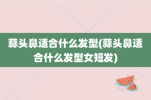 蒜头鼻适合什么发型(蒜头鼻适合什么发型女短发)