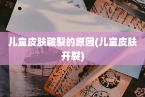 儿童皮肤皲裂的原因(儿童皮肤开裂)