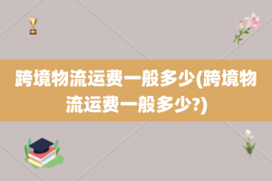 跨境物流运费一般多少(跨境物流运费一般多少?)