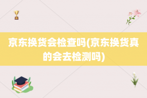 京东换货会检查吗(京东换货真的会去检测吗)