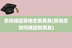 怎样挽回异地恋前男友(异地恋如何挽回前男友)