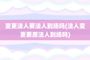 变更法人要法人到场吗(法人变更要原法人到场吗)
