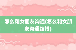 怎么和女朋友沟通(怎么和女朋友沟通结婚)
