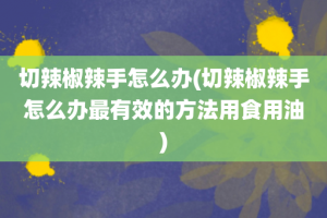 切辣椒辣手怎么办(切辣椒辣手怎么办最有效的方法用食用油)