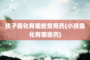 孩子雾化有哪些常用药(小孩雾化有哪些药)