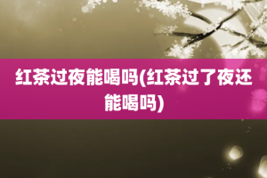 红茶过夜能喝吗(红茶过了夜还能喝吗)