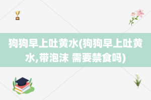 狗狗早上吐黄水(狗狗早上吐黄水,带泡沫 需要禁食吗)