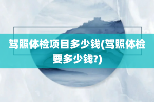 驾照体检项目多少钱(驾照体检要多少钱?)