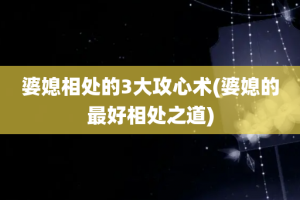 婆媳相处的3大攻心术(婆媳的最好相处之道)