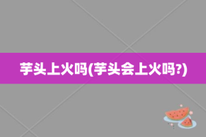 芋头上火吗(芋头会上火吗?)