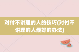 对付不讲理的人的技巧(对付不讲理的人最好的办法)