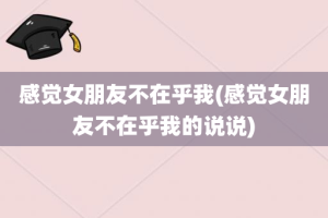 感觉女朋友不在乎我(感觉女朋友不在乎我的说说)