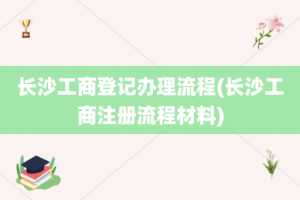 长沙工商登记办理流程(长沙工商注册流程材料)