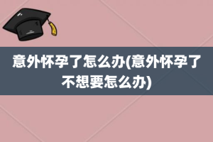 意外怀孕了怎么办(意外怀孕了不想要怎么办)