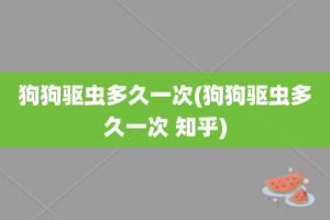 狗狗驱虫多久一次(狗狗驱虫多久一次 知乎)