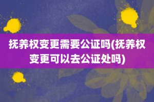 抚养权变更需要公证吗(抚养权变更可以去公证处吗)