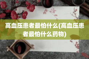 高血压患者最怕什么(高血压患者最怕什么药物)