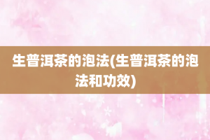 生普洱茶的泡法(生普洱茶的泡法和功效)
