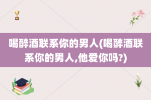 喝醉酒联系你的男人(喝醉酒联系你的男人,他爱你吗?)