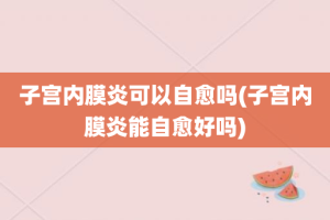 子宫内膜炎可以自愈吗(子宫内膜炎能自愈好吗)