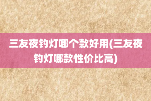 三友夜钓灯哪个款好用(三友夜钓灯哪款性价比高)