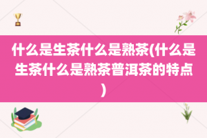 什么是生茶什么是熟茶(什么是生茶什么是熟茶普洱茶的特点)