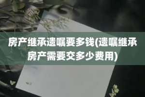 房产继承遗嘱要多钱(遗嘱继承房产需要交多少费用)