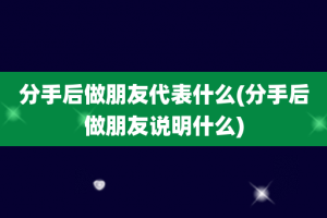 分手后做朋友代表什么(分手后做朋友说明什么)