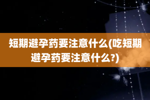 短期避孕药要注意什么(吃短期避孕药要注意什么?)