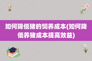 如何降低猪的饲养成本(如何降低养猪成本提高效益)