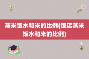 蒸米饭水和米的比例(饭店蒸米饭水和米的比例)