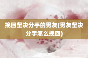 挽回坚决分手的男友(男友坚决分手怎么挽回)